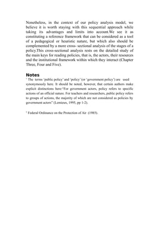Nonetheless, in the context of our policy analysis model, we
believe it is worth staying with this sequential approach while
taking its advantages and limits into account.We see it as
constituting a reference framework that can be considered as a tool
of a pedagogical or heuristic nature, but which also should be
complemented by a more cross- sectional analysis of the stages of a
policy.This cross-sectional analysis rests on the detailed study of
the main keys for reading policies, that is, the actors, their resources
and the institutional framework within which they interact (Chapter
Three, Four and Five).
Notes
1
The terms ‘public policy’ and ‘policy’ (or ‘government policy’) are used
synonymously here. It should be noted, however, that certain authors make
explicit distinctions here:“For government actors, policy refers to specific
actions of an official nature. For teachers and researchers, public policy refers
to groups of actions, the majority of which are not considered as policies by
government actors” (Lemieux, 1995, pp 1-2).
2
Federal Ordinance on the Protection of Air (1985).
 