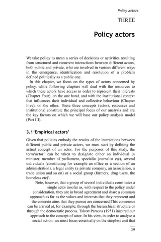 39
THREE
Policy actors
We take policy to mean a series of decisions or activities resulting
from structured and recurrent interactions between different actors,
both public and private, who are involved in various different ways
in the emergence, identification and resolution of a problem
defined politically as a public one.
In this chapter, we focus on the types of actors concerned by
policy, while following chapters will deal with the resources to
which these actors have access in order to represent their interests
(Chapter Four), on the one hand, and with the institutional context
that influences their individual and collective behaviour (Chapter
Five), on the other. These three concepts (actors, resources and
institutions) constitute the principal focus of our analysis and are
the key factors on which we will base our policy analysis model
(Part III).
3.1‘Empirical actors’
Given that policies embody the results of the interactions between
different public and private actors, we must start by defining the
actual concept of an actor. For the purposes of this study, the
term‘actor’ can be taken to designate either an individual (a
minister, member of parliament, specialist journalist etc), several
individuals (constituting for example an office or a section of an
administration), a legal entity (a private company, an association, a
trade union and so on) or a social group (farmers, drug users, the
homeless etc)1
.
Note, however, that a group of several individuals constitutes a
single actor insofar as, with respect to the policy under
consideration, they are in broad agreement and share a common
approach as far as the values and interests that they represent and
the concrete aims that they pursue are concerned.This consensus
can be arrived at, for example, through the hierarchical structure or
through the democratic process. Talcott Parsons (1951) inspired our
approach to the concept of actor. In his view, in order to analyse a
social action, we must focus essentially on the simplest unit that
Policy actors
 