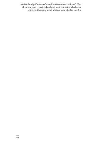 40
retains the significance of what Parsons terms a ‘unit-act’. This
elementary act is undertaken by at least one actor who has an
objective (bringing about a future state of affairs with a
 