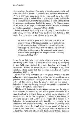 Public policy
analysis
view to which the actions of the actor in question are directed), and
who uses certain means to achieve that objective (Bourricaud,
1977, p 31).Thus, depending on the individual case, the actor
concept can apply to an individual, a group or groups of individuals
or to an organisation, the latter being defined in terms of the shared
ideas or common interests that link its members.As Olson remarks
in his book on the logic of collective action:“Without a common
point of interest, there is no group” (Olson, 1965).
Every individual, legal entity or social group is considered as an
actor once, by virtue of their very existence, they belong to the
social field regarded as being relevant to the analysis:
An individual in a given field does not qualify as an
actor by virtue of his understanding of, or control over,
events, nor on the basis of his awareness of his interests
and scope for action, nor, a fortiori, because he is aware
of his place in history or in the process of social change,
or because he participates in ‘the production of society.
(Segrestin, 1985, p 59) 2
In so far as their behaviour can be shown to contribute to the
structuring of this field, they have this status simply by belonging
to the field being studied. It is not, therefore, a problem of
awareness, lucidity or identification: it is simply a de facto
situation, which means that this becomes a question of research
(Friedberg, 1993, p 199).
In this way, every individual or social group concerned by the
collective problem addressed by a policy can be considered as a
potential actor capable of being part of the ‘arena’ (see Section
3.3.1) of this policy. In fact, the actor’s – more or less active –
behaviour influences the way in which the public intervention in
question is devised and implemented.
This broad definition of the actor concept means that the analyst
must consider all individuals and social groups concerned by a
specific collective problem. Such a viewpoint has the advantage of
taking account of the fact that public and private actors do not all
intervene actively and visibly at all stages of a policy: their
behaviour is sometimes directly tangible, but equally it is
sometimes hard to identify directly. This depends on, among other
factors, the process by which they become aware of their own
interests, their capacity to mobilise resources and form a coalition to
defend their rights and interests and, finally, their strategic decision
 