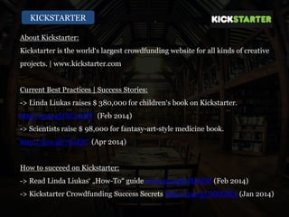 KICKSTARTER
About Kickstarter:
Kickstarter is the world‘s largest crowdfunding website for all kinds of creative
projects. | www.kickstarter.com
Current Best Practices | Success Stories:
-> Linda Liukas raises $ 380,000 for children‘s book on Kickstarter.
http://goo.gl/XC2LHV (Feb 2014)
-> Scientists raise $ 98,000 for fantasy-art-style medicine book.
http://goo.gl/7LaEjC (Apr 2014)
How to succeed on Kickstarter:
-> Read Linda Liukas‘ „How-To“ guide www.goo.gl/0KrkOZ (Feb 2014)
-> Kickstarter Crowdfunding Success Secrets http://goo.gl/NBZZE3 (Jan 2014)
 