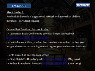 FACEBOOK
About Facebook:
Facebook is the world‘s largest social network with more than 1 billion
members. | www.facebook.com
Current Best Practices | Success Stories:
-> Learn from Paulo Coelho using quotes as images on Facebook
https://www.facebook.com/paulocoelho
-> General remark: Going viral on Facebook has become hard -> Post great
images, videos and outstanding content to grow your audience on Facebook
How to succeed on Facebook as a writer:
-> Cindy Ratzlaffs „How-To“ guide http://goo.gl/U53Qbz (May 2011)
-> Author Strategies on Facebook: http://goo.gl/GCKDP1 (June 2014)
 
