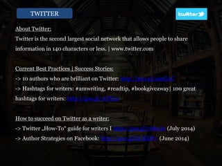 TWITTER
About Twitter:
Twitter is the second largest social network that allows people to share
information in 140 characters or less. | www.twitter.com
Current Best Practices | Success Stories:
-> 10 authors who are brilliant on Twitter: http://goo.gl/u9uGxC
-> Hashtags for writers: #amwriting, #readtip, #bookgiveaway| 100 great
hashtags for writers: http://goo.gl/1CIY2e
How to succeed on Twitter as a writer:
-> Twitter „How-To“ guide for writers I http://goo.gl/0bb2Iu (July 2014)
-> Author Strategies on Facebook: http://goo.gl/GCKDP1 (June 2014)
 