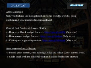 GALLEYCAT
About Galleycat:
Galleycat features the most interesting stories from the world of book
publishing. | www.mediabistro.com/galleycat
Current Best Practices | Success Stories:
-> Have a cool book and get featured: http://goo.gl/sxkYfs (Sep 2014)
-> Have success and get featured: http://goo.gl/L0Kyoc (July 2014)
-> Create great supporting content: http://goo.gl/bDM5z8 (May 2014)
How to succeed on Galleycat:
-> Submit great content, such as infographics and videos (Great content wins!)
-> Get in touch with the editiorial team and ask for feedback to improve
 