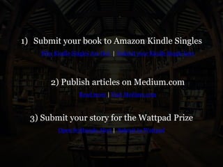1) Submit your book to Amazon Kindle Singles
Why Kindle Singles Are Hot | Submit your Kindle Single here
2) Publish articles on Medium.com
Read more | Visit Medium.com
3) Submit your story for the Wattpad Prize
Open Scribando Alert | Submit to Wattpad
 