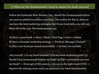 1) What are the fundamentals I need to master for book success?
Follow the Scribando Rule Number One: Master the Fundamentals before
you start to publish/to market your book. The reason for that is, that you
can have the best marketing strategies, but if your book fails, you will very
likely fail in the end. The fundamentals are:
A) Have a great book -> Story | Blurb | First Page | Cover | Author
B) Have a fantastic marketing strategy -> Product| Message| Channel
C) Have your book pre-tested successfully -> At least 100 eyeballs
Ask yourself: 1) Is my book fantastic? 2) Is my book marketing great? 3)
Would I buy/recommend/feature my book? 4) Did I successfully pre-test
my book? -> If you get 4 YES answers, you are on the right track! If NO ->
improve the missing areas until you mastered your book fundamentals.
 