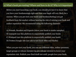 2) What‘s book pre-testing? Where and how to do it? Why is it important?
Before you start launching your book, you should pre-test it to know that
you have your fundamentals right and that your book will very likely be a
success. When you pre-test your book (and bookmarketing) you get
feedback from the market without bearing the risk of ruining your book and
author reputation. We recommend using the following channels:
A) Friends, Readers and Experts (show your book to reader samples)
B) Leanpub (use this platform to sequentially publish your book)
C) Wattpad (use this platform to sequentially publish your book)
D) Twitter/Google Ads (use ads to test book titles and blurbs)
When you pre-test your book, you can use different titles, author personas,
target groups or release statuses (eg pre-release version) to lower your
reputation risk. Publish your final draft not until, people love your book.
 