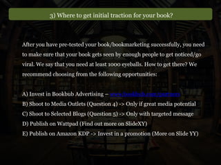 After you have pre-tested your book/bookmarketing successfully, you need
to make sure that your book gets seen by enough people to get noticed/go
viral. We say that you need at least 1000 eyeballs. How to get there? We
recommend choosing from the following opportunities:
A) Invest in Bookbub Advertising – www.bookbub.com/partners
B) Shoot to Media Outlets (Question 4) -> Only if great media potential
C) Shoot to Selected Blogs (Question 5) -> Only with targeted message
D) Publish on Wattpad (Find out more on SlideXY)
E) Publish on Amazon KDP -> Invest in a promotion (More on Slide YY)
3) Where to get initial traction for your book?
 