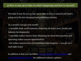 4) How to stay up-to-date on what‘s happening and how to succeed?
We make it easy for you to stay up-to-date on how to succeed and what‘s
going on in the fast changing book publishing industry.
As a member you get each month:
- a monthly book world summary (featuring all major news, trends and
industry developments)
- a monthly author success letter (featuring the latest best practices and
upcoming author success opportunities)
- hot author success alerts (if something major happens -> you get an e-
mail right away)
In addition to that you can follow www.mediabistro.com/galleycat and
www.digitalbookworld.com for additional industry updates.
 