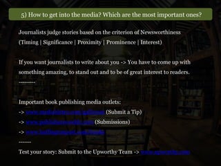 5) How to get into the media? Which are the most important ones?
Journalists judge stories based on the criterion of Newsworthiness
(Timing | Significance | Proximity | Prominence | Interest)
If you want journalists to write about you -> You have to come up with
something amazing, to stand out and to be of great interest to readers.
--------
Important book publishing media outlets:
-> www.mediabistro.com/galleycat (Submit a Tip)
-> www.publishersweekly.com (Submissions)
-> www.huffingtonpost.com/books
------
Test your story: Submit to the Upworthy Team -> www.upworthy.com
 