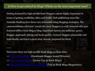 6) How to get noticed by blogs? Which are the most important ones?
Getting featured by high-profile book bloggers can be highly important in
terms of getting credibility, sales and traffic. Self-publishing stars like
Amanda Hocking have been very successful using blogging strategies. The
„newsworthines-criterion“ counts for most bloggers as well, however who gets
featured differs from blog to blog. Important factors are audience, genre,
blogger, approach, timing and book quality. Contact bloggers personally and
individually and have a great story already prepared for them.
-----
Find more than 100 high-profile book blogs on these lists:
-> http://goo.gl/p8reb (Goodreads Blogger Award Winners)
-> http://goo.gl/0hd735 (Cision Top 50 Book Blogs)
-> http://www.blogmetrics.org/books (Top 50 Book Blogs Blogmetrics)
 