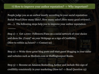 7) How to improve your author reputation? -> Why important?
People judge you as an author mostly according to your social reputation:
Social Proof (How many likes?, How many sales?,How many good reviews?,
etc.…). The following steps help you to improve your author reputation:
--------
Step 1) -> Get 1,000+ Followers/Fans on a social network of your choice
and show the „Count“ on your Webpage as a sign of Credibility.
(How to within 24 hours? -> Contact us)
Step 2) -> Write three great blog posts and start guest blogging in your niche
and websites such as Medium.com or Huffingtonpost Books.
Step 3) -> Become an Amazon Bestselling Author and include this sign of
crediblity consistently in your marketing (How to? -> Read Question 15)
 