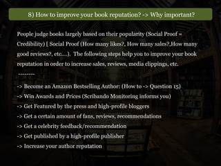 8) How to improve your book reputation? -> Why important?
-> Become an Amazon Bestselling Author: (How to -> Question 15)
-> Win Awards and Prices (Scribando Monitoring informs you)
-> Get Featured by the press and high-profile bloggers
-> Get a certain amount of fans, reviews, recommendations
-> Get a celebrity feedback/recommendation
-> Get published by a high-profile publisher
-> Increase your author reputation
People judge books largely based on their popularity (Social Proof =
Credibility) [ Social Proof (How many likes?, How many sales?,How many
good reviews?, etc.…). The following steps help you to improve your book
reputation in order to increase sales, reviews, media clippings, etc.
--------
 
