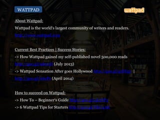 WATTPAD
About Wattpad:
Wattpad is the world‘s largest community of writers and readers.
http://www.wattpad.com
Current Best Practices | Success Stories:
-> How Wattpad gained my self-published novel 500,000 reads
http://goo.gl/9dco1D (July 2013)
-> Wattpad Sensation After goes Hollywood http://goo.gl/grBYg5 |
http://goo.gl/ic6cPs (April 2014)
How to succeed on Wattpad:
-> How To – Beginner‘s Guide http://goo.gl/qL2SP3
-> 6 Wattpad Tips for Starters http://goo.gl/NbU4AK
 