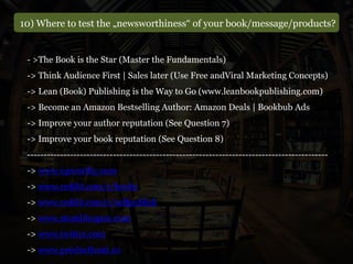 10) Where to test the „newsworthiness“ of your book/message/products?
- >The Book is the Star (Master the Fundamentals)
-> Think Audience First | Sales later (Use Free andViral Marketing Concepts)
-> Lean (Book) Publishing is the Way to Go (www.leanbookpublishing.com)
-> Become an Amazon Bestselling Author: Amazon Deals | Bookbub Ads
-> Improve your author reputation (See Question 7)
-> Improve your book reputation (See Question 8)
-------------------------------------------------------------------------------------------
-> www.upworthy.com
-> www.reddit.com/r/books
-> www.reddit.com/r/selfpublish
-> www.stumbleupon.com
-> www.twitter.com
-> www.producthunt.co
 