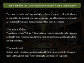 11) What does the 1000 eyeballs rule mean? What is that exactly?
The „1000 eyeballs rule“ means that in order to give your book a fair chance
to take off in the market, you have to manage that at least 1000 people really
get in contact with your book/message. What does that mean? ->
What‘s not sufficient?
Tweeting to 10000 Twitter Followers is not enough, as maybe only 25 people
will really read your message. Getting 10000 impressions via Google Ads is
not sufficient too.
What‘s sufficient?
Getting 1,000 clicks for an ad campaign, Getting 1,000 people to click an e-
mail, Getting 1,000 page visits, Talking to 1,000 readers in person
 