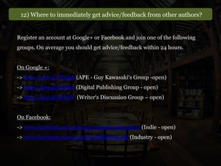 12) Where to immediately get advice/feedback from other authors?
Register an account at Google+ or Facebook and join one of the following
groups. On average you should get advice/feedback within 24 hours.
On Google +:
-> http://goo.gl/TNgg8 (APE - Guy Kawasaki‘s Group -open)
-> http://goo.gl/HXc6s (Digital Publishing Group - open)
-> http://goo.gl/PrhaN (Writer‘s Discussion Group – open)
On Facebook:
-> www.facebook.com/groups/smashwordsauthor (Indie - open)
-> www.facebook.com/groups/publishingtalk (Industry - open)
 
