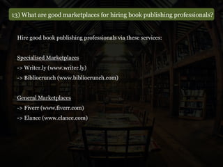 13) What are good marketplaces for hiring book publishing professionals?
Hire good book publishing professionals via these services:
Specialised Marketplaces
-> Writer.ly (www.writer.ly)
-> Bibliocrunch (www.bibliocrunch.com)
General Marketplaces
-> Fiverr (www.fiverr.com)
-> Elance (www.elance.com)
 