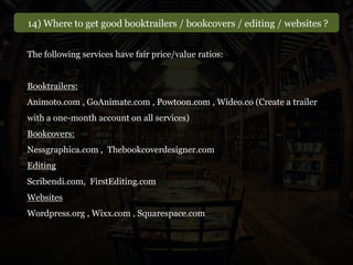 14) Where to get good booktrailers / bookcovers / editing / websites ?
The following services have fair price/value ratios:
Booktrailers:
Animoto.com , GoAnimate.com , Powtoon.com , Wideo.co (Create a trailer
with a one-month account on all services)
Bookcovers:
Nessgraphica.com , Thebookcoverdesigner.com
Editing
Scribendi.com, FirstEditing.com
Websites
Wordpress.org , Wixx.com , Squarespace.com
 