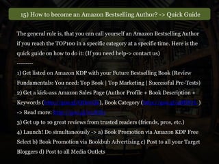 15) How to become an Amazon Bestselling Author? -> Quick Guide
The general rule is, that you can call yourself an Amazon Bestselling Author
if you reach the TOP100 in a specific category at a specific time. Here is the
quick guide on how to do it: (If you need help-> contact us)
--------
1) Get listed on Amazon KDP with your Future Bestselling Book (Review
Fundamentals: You need: Top Book | Top Marketing | Successful Pre-Tests)
2) Get a kick-ass Amazon Sales Page (Author Profile + Book Description +
Keywords (http://goo.gl/QD0vQk), Book Category (http://goo.gl/48BN7L )
-> Read more: http://goo.gl/01JGZ1
3) Get up to 10 great reviews from trusted readers (friends, pros, etc.)
4) Launch! Do simultaneously -> a) Book Promotion via Amazon KDP Free
Select b) Book Promotion via Bookbub Advertising c) Post to all your Target
Bloggers d) Post to all Media Outlets
 