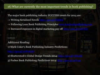 16) What are currently the most important trends in book publishing?
The major book publishing industry SUCCESS trends for 2014 are:
-> Writing Serialized Novels http://goo.gl/PQ6Ef1
-> Following Lean Book Publishing Principles www.leanbookpublishing.com
-> Increased expenses in digital marketing pay off http://goo.gl/mNvfQv
--------
Additional Reading:
1) Mark Coker‘s Book Publishing Industry Predictions:
http://goo.gl/mW06AO
2) Shutterstock‘s Global Design Trends 2014: http://goo.gl/vK64Sk
3) Forbes Book Publishing Predictions 2014: http://goo.gl/4sYnp1
 