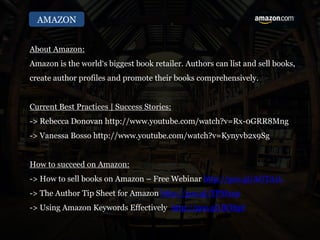 AMAZON
About Amazon:
Amazon is the world‘s biggest book retailer. Authors can list and sell books,
create author profiles and promote their books comprehensively.
Current Best Practices | Success Stories:
-> Rebecca Donovan http://www.youtube.com/watch?v=Rx-0GRR8Mng
-> Vanessa Bosso http://www.youtube.com/watch?v=Kynyvb2x9Sg
How to succeed on Amazon:
-> How to sell books on Amazon – Free Webinar http://goo.gl/AGTA1L
-> The Author Tip Sheet for Amazon http://goo.gl/TPMxsp
-> Using Amazon Keywords Effectively http://goo.gl/IlORpf
 