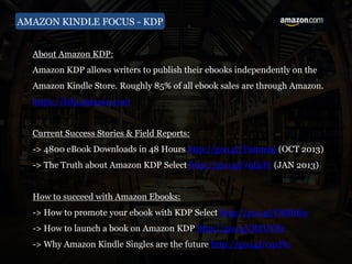 AMAZON KINDLE FOCUS - KDP
About Amazon KDP:
Amazon KDP allows writers to publish their ebooks independently on the
Amazon Kindle Store. Roughly 85% of all ebook sales are through Amazon.
https://kdp.amazon.com
Current Success Stories & Field Reports:
-> 4800 eBook Downloads in 48 Hours http://goo.gl/Tnmm4j (OCT 2013)
-> The Truth about Amazon KDP Select http://goo.gl/vqEsFr (JAN 2013)
How to succeed with Amazon Ebooks:
-> How to promote your ebook with KDP Select http://goo.gl/O6SbKw
-> How to launch a book on Amazon KDP http://goo.gl/BZUYBz
-> Why Amazon Kindle Singles are the future http://goo.gl/cq1Ptc
 