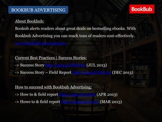 BOOKBUB ADVERTISING
About Bookbub:
Bookub alerts readers about great deals on bestselling ebooks. With
Bookbub Advertising you can reach tons of readers cost-effectively.
www.bookbub.com/partners
Current Best Practices | Success Stories:
-> Success Story http://goo.gl/WtEOs2 (JUL 2013)
-> Success Story – Field Report http://goo.gl/ARvs3e (DEC 2013)
How to succeed with Bookbub Advertising:
-> How to & field report http://goo.gl/7qz2It (APR 2013)
-> Howe to & field report http://goo.gl/62xc1n (MAR 2013)
 