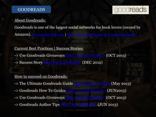 GOODREADS
About Goodreads:
Goodreads is one of the largest social networks for book lovers (owned by
Amazon). www.goodreads.com | http://www.goodreads.com/author/program |
Current Best Practices | Success Stories:
-> Use Goodreads Giveaways http://goo.gl/w64Sw7 (OCT 2013)
-> Success Story http://goo.gl/7LaEjC (DEC 2012)
How to succeed on Goodreads:
-> The Ultimate Goodreads Guide http://goo.gl/rcNujn (May 2013)
-> Goodreads How To Guides http://goo.gl/dV2AS0 (JUN2013)
-> Use Goodreads Giveaways http://goo.gl/w64Sw7 (OCT 2013)
-> Goodreads Author Tips http://goo.gl/ljtHnw (JUN 2013)
 