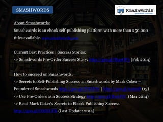 SMASHWORDS
About Smashwords:
Smashwords is an ebook self-publishing platform with more than 250,000
titles available. www.smashwords.com
Current Best Practices | Success Stories:
-> Smashwords Pre-Order Success Story: http://goo.gl/H4oOF3 (Feb 2014)
How to succeed on Smashwords:
-> Secrets to Self-Publishing Success on Smashwords by Mark Coker –
Founder of Smashwords http://goo.gl/P7tZNW | http://goo.gl/nxtrzD (13)
-> Use Pre-Orders as a Success Strategy http://goo.gl/RwkFiV (Mar 2014)
-> Read Mark Coker‘s Secrets to Ebook Publishing Success
http://goo.gl/OMXUFK (Last Update: 2014)
 