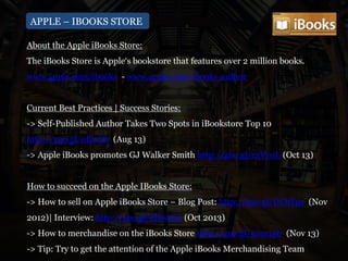 APPLE – IBOOKS STORE
About the Apple iBooks Store:
The iBooks Store is Apple‘s bookstore that features over 2 million books.
www.apple.com/ibooks - www.apple.com/ibooks-author
Current Best Practices | Success Stories:
-> Self-Published Author Takes Two Spots in iBookstore Top 10
http://goo.gl/0EixHt (Aug 13)
-> Apple iBooks promotes GJ Walker Smith http://goo.gl/r2Vy0L (Oct 13)
How to succeed on the Apple IBooks Store:
-> How to sell on Apple iBooks Store – Blog Post: http://goo.gl/UCbTpz (Nov
2012)| Interview: http://goo.gl/eHwtO4 (Oct 2013)
-> How to merchandise on the iBooks Store http://goo.gl/50m1pb (Nov 13)
-> Tip: Try to get the attention of the Apple iBooks Merchandising Team
 
