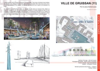 Port et place Barberousse
Maîtrise d’Ouvrage : Ville de Gruissan
Bureau d’études : Egis Aménagement
Mission : Conception Lumière
Montant prévisionnel des travaux : 1,9 M€ HT
Surface 7000m2
études en cours
VILLE DE GRUISSAN (11)et-vient (des touristes) et de saisons, de rainures (des menhirs) qui a inspiré la formalisation du
projet.
Les objectifs du projet lumière : créer une identité visuelle diurne et nocturne forte, libérer au
maximum l’espace au sol, offrir un équipement et une mise en lumière adaptés au site et à son
orientation commerciale et estivale, mettre en place un équipement polyvalent sur un réseau de
commande autonome et permettant la mise en oeuvre d’une animation lumière originale et unique
selon des séquences choisies, offrir une mise en lumière évolutive et aux multiples visages.
ESPACESPUBLICSREFERENCES
 