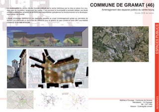 ESPACESPUBLICSREFERENCES
COMMUNE DE GRAMAT (46)
Aménagement des espaces publics du centre bourg
Etude DCE en cours
BE : CET Infra
Mission : Eclairagiste conseil
La revalorisation du centre ville de Gramat a débuté sur le centre historique par la mise en place d’un nou-
veau plan de circulation, revalorisant les ruelles. C’est pourquoi la municipalité a souhaité réaliser une étude
urbaine à différentes échelles de territoire pour appréhender globalement le fonctionnement et le développe-
ment urbain de Gramat.
L’étude d’éclairage constitue ici une approche parallèle au projet d’aménagement global qui permettra de
donner à la collectivité un document de référence pour la gestion du parc lumière et ainsi offrir une lisibilité
cohérente à l’échelle de la ville.
 