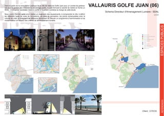VALLAURIS GOLFE JUAN (06)
Schema Directeur d'Amenagement Lumiere - SDAL
Cllient : CITEOS
2008
ESPACESPUBLICSREFERENCES
-
riat pour la gestion des installations d’éclairage public, il a été formulé la volonté de mettre en forme un
les différents types de voies de circulations, les axes de perception, les points remarquables avec la
volonté de créer un document de référence permettant de débuter un programme d’harmonisation et de
modernisation en respect des critères de développement durable.
 