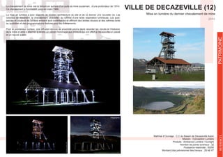 VILLE DE DECAZEVILLE (12)
Mise en lumière du dernier chevalement de mine
REFERENCES
2013
Mission : Conception Lumière
Produits : Ambiance Lumière / Sunlight
Nombre de points lumineux : 32
Montant total prévisionnel des travaux : 29 k€ HT
Le chevalement de mine est le témoin en surface d’un puits de mine souterrain , d’une profondeur de 157m.
Ce chevalement a fonctionné jusqu’en mars 1966.
La mise en lumière a pour objectifs de révéler l’architecture du site et de lui donner une nouvelle vie. Les
volumes se dessinent, le chevalement «travaille» au rythme d’une lente respiration lumineuse. Les puis-
sances et couleurs de lumière emisent sont contrôlables et offriront des teintes douces et des rythmes lents
au quotidien et des programmations festives pour les évènements.
Pour le promeneur curieux, une diffusion sonore de proximité pourra alors raconter les «bruits et l’histoire»
et un nouvel avenir.
PATRIMOINE
Infographie
 