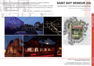 SAINT AVIT SENIEUR (24)
«Les Murmures» - Promenade nocturne scénographique
Site inscrit Unesco
Maîtrise d’Ouvrage : Communauté de Communes
des Bastides Dordognes Périgord
Montants prévisionnel des travaux : 150 000,00 € HT
Mission : Conception et scénographie - Maîtirse d’Oeuvre
REFERENCESPATRIMOINE
Une volonté de mettre en oeuvre une promenade nocturne, de transformer un espace en le préservant.
Inviter les visiteurs à rester dehors les soirs d’été.... Une aventure qui commence...
Découvrir, deviner, écouter... Une pierre qui murmure, une ligne qui dessine, un conte, une légende, une histoire.
Cette promenade voudra laisser une place au rêve et l’imagination. Les ombres devront parler, les visiteurs les
écouter....
Chut... la balade va commencer....
Je devine à travers un murmure...
Paul Verlaine (1844-1896)
 