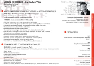 LIONEL BESSIERES - Curriculum Vitae
Concepteur Lumiere
Ingenieur ENSIP
MISES EN LUMIERE ARCHITECTURALES et SCENOGRAPHIQUES
2006-2014 - Quartiers Lumieres - Voir références jointes
FORMATIONS
1997
Ecole Nationale Supérieure d’Ingénieurs de Poitiers
(ENSIP)
1992
Deug Technologies Industrielles
(UPS Toulouse)
1989
Baccalauréat série D
Anglais courant
Espagnol lu, écrit, parlé
Membre fondateur d’ ARTEMISS
Association théâtrale
Créations Lumière théâtrales
CURRICULUMVITAE
1999-2002 - Avec la societe Pierre Bideau (37)
ECLAIRAGES ET EQUIPEMENTS SCENIQUES
Responsable Technique - Etudes et réalisations d’installations d’équipements éclairage, structures, sonorisation
2003-2005 - Avec la societe Pariscene - Paris
Gérant et créateur de l’eurl Quartiers Lumières
Etudes et conseils en éclairage et scénographie lumière
PRESENTATION
Enseignant intervenant ENSA Toulouse
Vice secrétaire de l’ACE
Association des Concepteur Lumières et Eclairagistes
Intervenant IUP Design d’Espace Montauban
Né le 21 mars 1973 (41 ans)
2 rue Roc
31300 Toulouse
Tél : 05.82.74.39.40
Mobile : 06.03.70.08.71
Fax : 05.47.55.10.40
quartierslumieres@gmail.com
 