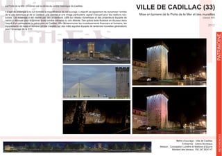 VILLE DE CADILLAC (33)
Mise en lumiere de la Porte de la Mer et des murailles
classé MH
Maître d’ouvrage : Ville de Cadillac
Entreprise : Citeos Bordeaux
Mission : Conception Lumière et Maîtrise d’Œuvre
Montant des travaux: 100 247,80 € HT
PATRIMOINEPATRIMOINEREFERENCES
2012
Infographie de principe
La Porte de la Mer (XIVème) est la vitrine du centre historique de Cadillac.
de la cité historique et de lui conférer une identité et une image particulière, signal d’accueil pour les visiteurs noc-
turnes. Cet éclairage a été réalisé par des projecteurs Leds sur réseau dynamique et des projecteurs équipés de
canon à découpe pour supprimer toute lumière intrusive ou non désirée. Des gobos texte illustrent en douceur dans
équipements de mise en lumière ont été installés sur des mâts aiguilles équipés de lanternes nouvelles générations
pour l’éclairage de la D10.
 