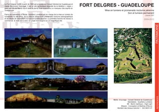 FORT DELGRES - GUADELOUPE
Mise en lumiere et promenade nocturne pérenne
Son et lumiere permanent
classé MH
Maître d’ouvrage : Conseil Général de Guadeloupe
Mandataire : Quartiers Lumières
BE : Berim martiique – High Light
Mission : Conception et Maîtrise d’Œuvre
Montant des travaux tranche 1 : 330 565 € HT
classé Monument Historique. Il est un site symbolique essentiel de la rébellion « nègre »
avec ses cris de liberté inscrit dans la pierre. Il est aujourd’hui un marqueur des esprits en
Guadeloupe.
Parmi les opérations à l’étude, Quartiers Lumières est en charge de la mise en lumière de
l’ensemble du site (6ha), de la mise en place d’une promenade nocturne scénographique
et de l’étude de conception d’un son et lumière pérenne. La première tranche de travaux a
REFERENCESPATRIMOINE
2009-2012
 