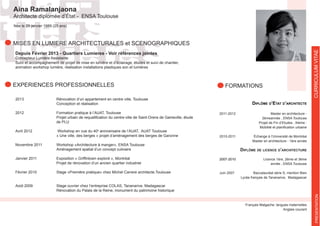 Aina Ramalanjaona
Architecte diplomée d’État - ENSA Toulouse
FORMATIONS
CURRICULUMVITAEPRESENTATION
Née le 29 janvier 1989 (25 ans)
Depuis Février 2013 - Quartiers Lumieres - Voir références jointes
Concepteur Lumière Assistante
Suivi et accompagnement de projet de mise en lumière et d’éclairage, études et suivi de chantier,
animation workshop lumière, réalisation installations plastiques son et lumières
2013 Rénovation d’un appartement en centre ville, Toulouse
Conception et réalisation
2012 Formation pratique à l’AUAT, Toulouse
de PLU
Avril 2012 e
anniversaire de l’AUAT, AUAT Toulouse
« Une ville, des berges » projet d’aménagement des berges de Garonne
Novembre 2011
Aménagement spatial d’un concept culinaire
Projet de rénovation d’un ancien quartier industriel
Février 2010
Août 2009
Rénovation du Palais de la Reine, monument du patrimoine historique
EXPERIENCES PROFESSIONNELLES
Diplôme D’etat D’architecte
2011-2012 Master en architecture -
2èmeannée , ENSA Toulouse
Projet de Fin d’Etudes , thème :
2010-2011 Échange à l’Université de Montréal
Master en architecture - 1ère année
Diplôme De licence D’architecture
2007-2010 Licence 1ère, 2ème et 3ème
année , ENSA Toulouse
Baccalauréat série S, mention Bien
Anglais courant
MISES EN LUMIERE ARCHITECTURALES et SCENOGRAPHIQUES
 