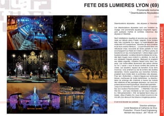 FETE DES LUMIERES LYON (69)
Promenade nocturne
Direction artistique :
Lionel Bessières et Catherine da Silva
Production : Procon Event Engineering
Montant des travaux : 267 150,00 HT
EVENEMENTSLUMIERE
2008
Déambulations abyssales… des abysses à l’Atlantide.
Les déambulations abyssales sont une invitation au
voyage. Une promenade aquatique imaginaire regrou-
pant quelques mythes et contrées méconnus des
abysses à l’Atlantide...
Neuf installations visuelles et sonores pour une prome-
nade qui débute place Pradel, baignée d’une lumière
telle l’eau miroitante d’un lagon. La matérialisation des
molécules H²O suspendues, vibrantes de leurs lumières
et de leurs chants intérieurs… Le pont Morand dans une
nébuleuse d’eau mouvante de teinte pastelle et nous
accompagnent au Palais de Cristal. La Place Lyautey se
transforme en lieu d’enchantement, l’ultime étape avant
la plaine abyssale. La statue devient la déesse de ce lieu,
des tapis rouges nous invitent à y pénétrer, du haut de
son piédestal d’algues géantes, déployant et projetant
-
pace. Les contre-allées deviennent des salons intimes
cristal. Les escaliers, espace de transition d’une terre
inconnue, nous amènent au bal de lumière des écailles
dansantes, miroirs suspendus aux branches d’arbres,
projetant leurs éclats dans la profondeur des abysses.
Puis, les « Bullomites », champ d’algues aux ventouses
bleues, cracheuses de bulles éphémères. La déambu-
des créatures et des paysages abyssaux, qui nous pro-
pulsent dans le chant hypnotique, vibrant des sylphides…
-
très loin… une lueur miroitante au loin nous interpelle ;
la « Nénupharandole ». Elle se tapisse face à deux co-
losses, vêtus d’habits d’or, nous invitant à suivre le che-
A voir et à écouter sur youtube
REFERENCES
 