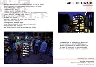 FAITES DE L'IMAGE
TOULOUSE (31)
Organistateur : Les videophages
Montage : Lionel Bessieres
Partneaire : Comatelec Schreder
Il se lève, il se prépare, il se déplace et revient au point de départ.
Encore, il se lève et il se prépare et revient au point de départ.
Dans cette répétition lassante,
il ne touche plus terre,
il danse derrière une fenêtre de fer.
L’animal bave, rugit mais il n’est pas le seul, tous sont dans leur cages.
Tous si différents mais à la même image.
Et partout, formant une ville d’acier
au soleil ou à l’ombre
s’empilent des milliers de cages tristes et sombres.
Dans une course effrénée
dessinant rues, places et allées,
cette ville vrombissante est étrangement rassurante.
Tous perdent la tête, entassés,
à la recherche d'une sortie de leur cage sans entrée.
3 tours habitées à l’échelle 1/20. Le passant
devient voyeur, témoin de la folie ordinaire, de
la joie et de la détresse de ces habitants à la
recherche d'une sortie de ces tours sans entrée.
 