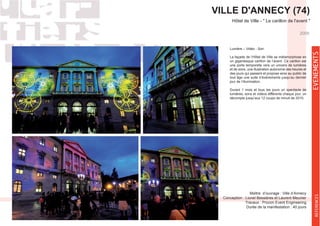 VILLE D'ANNECY (74)
Lumière – Vidéo - Son
un gigantesque carillon de l’avent. Ce carillon est
une porte temporelle vers un univers de lumières
et de sons, une illustration autonome des heures et
des jours qui passent et propose ainsi au public de
tout âge une suite d’événements jusqu’au dernier
jour de l’illumination.
Durant 1 mois et tous les jours un spectacle de
lumières, sons et vidéos différents chaque jour, un
décompte jusqu’aux 12 coups de minuit de 2010.
Maître d’ouvrage : Ville d’Annecy
Conception : Lionel Bessières et Laurent Meunier
Travaux : Procon Event Engineering
Durée de la manifestation : 40 jours
2009
EVENEMENTSREFERENCES
 