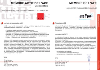 MEMBRE ACTIF DE L'ACE
vice secrétaire
ASSOCIATION DES CONCEPTEURS LUMIERES ET ECLAIRAGISTES
Les buts de l’association ACE
L’ACE a pour but de promouvoir le matériau lumière et la profession de concepteur
lumière et éclairagiste indépendant, c’est-à-dire :
- Favoriser un usage rationnel et innovant de la lumière
- Diffuser les savoir-faire liés à l’éclairage et la mise en lumière
- Contribuer aux débats sur l’environnement et l’aménagement du cadre de vie
- S’engager sur le respect des règles déontologiques relatives à l’exercice du projet
- Soutenir la qualité de la démarche éclairage, du programme à la maintenance
l’évolution et la richesse de la profession. Nées de la rencontre entre des savoir-faire
directement liés à la lumière mais à l’origine extérieurs à la conception architecturale et
urbaine, la conception lumière et l’ACE fédèrent ainsi d’anciens éclairagistes de scène,
plasticiens, techniciens ou ingénieurs des bureaux d’études. Souvent formée à l’éclai-
-
minine, constituée d’architectes, de paysagistes ou de designers diplômés, elle donne
un nouveau visage à la profession. En travaillant aujourd’hui sur plusieurs continents,
les membres de l’ACE se nourrissent d’une expérience respectueuse des différentes
cultures de la lumière et du métier.
ACE
7, rue Hamelin
75783 Cedex 16
PARIS
TEL : (33) 01 47 27 01 20
FAX : (33) 01 47 27 01 21
ASSOCIATIONS
MEMBRE DE L'AFE
ASSOCIATION FRANCAISE DE L'ECLAIRAGE
Présentation AFE
dans diverses disciplines, s’intéressent à l’éclairage. Elle leur permet d’échan-
ger des idées, de confronter des expériences et de recevoir avis, conseils et
informations.
La mission de l’AFE
La maîtrise de l'énergie est devenue un des enjeux majeurs de notre société
dépendance énergétique.
la tâche que l'on doit accomplir sur un lieu donné pour des raisons de santé, de
sécurité et de confort dans des conditions économiques acceptables.
Sous le vocable « Eclairer juste », l'AFE rassemble un ensemble de prescrip-
solutions disponibles à chaque étape de la vie d'une installation d'éclairage :
- La conception de l'éclairage
- La réalisation des installations d'éclairage
- La maintenance et l'exploitation des installations
AFE
17, rue de l'Amiral Hamelin
75783 Paris Cedex 16
Tél. 01 45 05 72 00
Fax 01 45 05 72 70
PRESENTATION
 