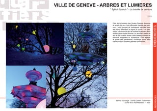 VILLE DE GENEVE - ARBRES ET LUMIERES
Maître d’ouvrage : Grand Chelem Evènement
Durée de la manifestation : 1 mois
Près de la fontaine des Quatre Saisons devenue
le terrain de jeu d’une effroyable bataille de pein-
ture ; trois groupes de chenapans perchés dans
les arbres attendent le signal du public. Les pas-
soutenir leur équipe favorite. Un amusant ballet de
son et de lumière illustre cette bataille colorée de
peinture imaginaire et dynamique. Pour égayer
le goûter des garnements, l’éclairage public sera
transformé en sucettes géantes lumineuses.
2009
EVENEMENTSREFERENCES
 