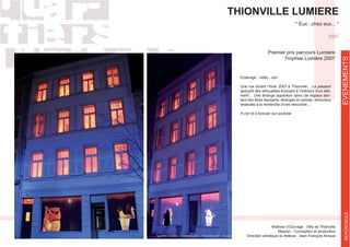 THIONVILLE LUMIERE
Maîtrise d’Ouvrage : Ville de Thionville
Mission : Conception et production
Eclairage - vidéo - son
Une rue durant l’hiver 2007 à Thionville… Le passant
-
ment… Une étrange apparition dans cet espace abri-
tant des êtres dansants, étranges et colorés, amoureux
esseulés à la recherche d’une rencontre…
A voir et à écouter sur youtube
Premier prix parcours Lumiere
Trophee Lumière 2007
2007
EVENEMENTSREFERENCES
 