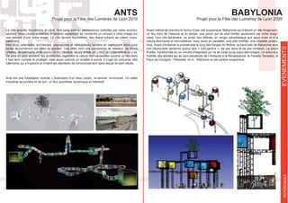 EVENEMENTSREFERENCES
BABYLONIA
Projet pour la Fête des Lumières de Lyon 2009
ANTS
Projet pour la Fête des Lumières de Lyon 2010
La ville grouille, bourdonne et vibre. Nos sens sont en permanence sollicités par notre environ-
nement. Nous vivons ensemble et tentons vainement de construire un univers à notre image sur
une planète d’une autre image. La ville devient fourmillière, des tissus urbains se créent inces-
samment.
Des élus, urbanistes, architectes, paysagistes et concepteurs lumière se regroupent alors pour
tenter de construire les villes de demain. Ces villes sont une succession de réseaux, de tissus
urbains, de bâtiments et de parcs. On s’y déplace, on s’y arrête, on y dort, on y travaille et on y vit.
De plus en plus souvent, les architectes regardent la nature non seulement comme un lieu dont
il faut tenir compte et protéger, mais aussi comme un modèle à suivre. Il s’agit de concevoir des
bâtiments qui s’inspirent et imitent les éléments de l’environnement dans lequel ils sont situés.
Ants est une installation vivante. L’illustration d’un tissu urbain, mi-animal, mi-humain. Un ballet
Avant même de prendre la forme d’une cité suspendue, Babylonia est d’abord un site imaginaire,
un lieu hors de l’espace et du temps, une vision qui se veut limitée seulement par notre imagi-
naire. Une cité éphémère, un jardin des délices, un verger paradisiaque aux eaux vives et à la
-
trice. Avant d’entamer la promenade le long des berges du Rhône, la traversée de Babylonia sera
une découverte aérienne autour des « cubi-jardins », de ses sons et de ses lumières. La place
Pradel, transformée en un univers imaginaire qui ne se visite qu’au pays des songes. Un écho aux
mythes des adultes qui se sont perpétués de l’Antiquité à la Renaissance, le Paradis Terrestre, le
Pays de Cocagne, l’Atlantide, et ici ; Babylone et ses jardins suspendus...
.
 