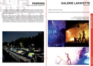 GALERIE LAFAYETTEToulouse (31)
REFERENCESREFERENCES
Maître d’ouvrage : Galeries Lafayette
Intervention : concept et scénographie lumière
«Eighties - danse avec la mode»
Une performance de danse, lumière et son dans les vitrines des Galeries Lafayette à Toulouse
PARKINGProjet pour la Fête des Lumières 2011
Sur un parking de la ville, une mise en scène à la fois poétique et dynamique envahit l’espace.
L’installation prend place à l’intérieur de voitures munies d’éclairages aux tonalités chroma-
tiques différentes et dansantes. Ces dernières viendront s’éclairer aux rythmes de sonorités
mécaniques et poétiques.
Plus qu’une installation lumière, la mise en scène propose un vrai questionnement autour de
la ville et du regard que l’on peut porter sur celle-ci, par la diffusion sonore de textes et de
poésies. A une diffusion sonore globale de proximité viendra s’ajouter des lectures de textes
et autres poésies relatant de l’espace, de la ville et de l’urbanisation. Les voitures deviennent
consciences et s’expriment, se critiquent, se censurent. La scénographie invite ainsi les visi-
teurs à déambuler, contempler et se questionner dans un parking prenant vie sous leurs yeux
 
