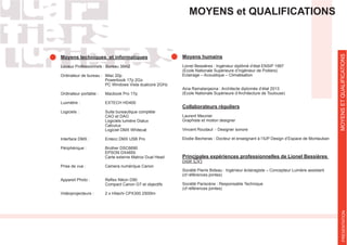 MOYENS et QUALIFICATIONS
Moyens techniques et informatiques
Locaux Professionnels : Bureau 38m2
Ordinateur de bureau : iMac 20p
Powerbook 17p 2Go
Ordinateur portable : Macbook Pro 17p
Luxmètre : EXTECH HD400
Logiciels : Suite bureautique complète
CAO et DAO
Logiciels lumière Dialux
Calculux
Interface DMX : Entecc DMX USB Pro
Périphérique : Brother DSC6690
EPSON DX4850
Carte externe Matrox Dual Head
Prise de vue : Camera numérique Canon
Compact Canon G7 et objectifs
Vidéoprojecteurs : 2 x Hitachi CPX300 2500lm
MOYENSETQUALIFICATIONS
Moyens humains
Lionel Bessières : Ingénieur diplômé d’état ENSIP 1997
(Ecole Nationale Supérieure d’Ingénieur de Poitiers)
Eclairage – Acoustique – Climatisation
Aina Ramalanjaona : Architecte diplomée d’état 2013
(Ecole Nationale Supérieure d’Architecture de Toulouse)
Collaborateurs réguliers
Laurent Meunier
Graphiste et motion designer
Vincent Roudaut - Designer sonore
Elodie Becheras - Docteur et enseignant à l’IUP Design d’Espace de Montauban
(voir CV)
Société Pierre Bideau : Ingénieur éclairagiste – Concepteur Lumière assistant
(cf références jointes)
Société Pariscène : Responsable Technique
(cf références jointes)
PRESENTATION
 