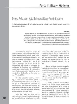 184
Parte Prática – ModelosParte Prática – Modelos
DefesaPréviaemAçãodeImprobidadeAdministrativa
(1. Ilegitimidade de parte. 2. Prescrição quinquenal. 3. Ausência de dolo. 4. Convite que respei-
tou os ditames legais)
GINA COPOLA
Advogada Militante em Direito Administrativo, Pós-Graduada em Direito Administrativo pela
FMU, Professora de Direito Administrativo e de Fundamentos de Direito Público na FMU. Autora
dos Livros Elementos de Direito Ambiental (Rio de Janeiro, 2003), Desestatização e Terceiriza-
ção (São Paulo, 2006), A Lei dos Crimes Ambientais Comentada Artigo por Artigo (Minas Gerais,
2008, e 2ª edição em 2012), e A Improbidade Administrativa no Direito Brasileiro (Minas Gerais,
2011). E, ainda, autora de diversos artigos sobre temas de direito administrativo e ambiental,
todos publicados em revistas e periódicos especializados.
Recentemente, tivéramos ensejo de
elaborar defesa prévia em ação de impro-
bidade administrativa movida em Comar-
ca do interior do Estado de São Paulo, na
qual se pretende a condenação dos três
integrantes da Comissão de Licitações da
Câmara Municipal por prática de ato de
improbidade administrativa em razão da
realização de licitação na modalidade
convite para contratação de rádio para
transmissão das sessões ordinárias e ex-
traordinárias do Legislativo Municipal no
exercício de 2005.
A ação proposta, porém, contém
alguns vícios que a contamina, como a
ocorrência da prescrição quinquenal, uma
vez que a contratação foi realizada no
exercício de 2005, além de o mandato do
ordenador da despesa, Chefe do Legislati-
vo Municipal, ter o seu mandato concluído
em dezembro do ano de 2006.
Além disso, salta aos olhos que os
integrantes da Comissão de Licitações não
são partes legítimas para figurar no polo
passivo da ação, uma vez que não pra-
ticaram qualquer ato de ordenadores de
despesas, e, além disso, todo o trabalho
dos três membros da Comissão fora res-
paldado por parecer jurídico de lavra do
então Assessor Jurídico daquela Casa de
Leis.
Não se verificou, portanto, a existên-
cia do dolo, consistente na vontade livre e
consciente de causar dano ao Erário, ou
enriquecimento ilícito de quem quer que
seja, e nem tampouco aos princípios que
regem a Administração, motivo pelo qual
não se verifica ato de improbidade no
caso aqui relatado.
E, ainda, o convite foi enviado a
apenas duas rádios porque existem ape-
nas duas no Município, e as rádios de
outros Municípios não conseguem trans-
mitir as sessões da Câmara questionada,
porque as ondas não chegam, e também
porque já transmitem as sessões das Câ-
maras Municipais de seus respectivos Mu-
nicípios.
 